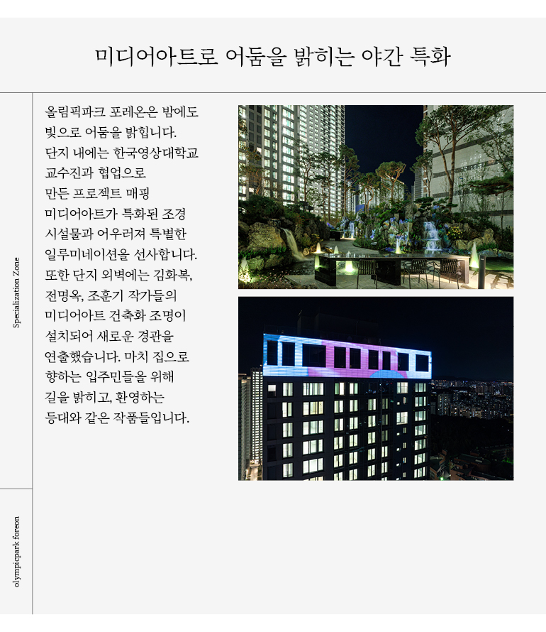 미디어아트로 어둠을 밝히는 야간 특화 올림픽파크 포레온은 밤에도 빛으로 어둠을 밝힙니다. 단지 내에는 한국영상대학교 교수진과 협업으로 만든 프로젝트 매핑 미디어아트가 특화된 조경 시설물과 어우러져 특별한 일루미네이션을 선사합니다. 또한 단지 외벽에는 김화복, 전명옥, 조훈기 작가들의 미디어아트 건축화 조명이 설치되어 새로운 경관을 연출했습니다.